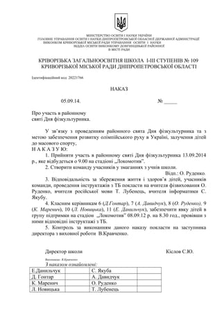 МІНІСТЕРСТВО ОСВІТИ І НАУКИ УКРАЇНИ
ГОЛОВНЕ УПРАВЛІННЯ ОСВІТИ І НАУКИ ДНІПРОПЕТРОВСЬКОЇ ОБЛАСНОЇ ДЕРЖАВНОЇ АДМІНІСТРАЦІЇ
ВИКОНКОМ КРИВОРІЗЬКОЇ МІСЬКОЇ РАДИ УПРАВЛІННЯ ОСВІТИ І НАУКИ
ВІДДІЛ ОСВІТИ ВИКОНКОМУ ДОВГИНЦІВЬКОЇ РАЙОННОЇ
В МІСТІ РАДИ
КРІВОРІЗЬКА ЗАГАЛЬНООСВІТНЯ ШКОЛА І-ІІІ СТУПЕНІВ № 109
КРИВОРІЗЬКОЇ МІСЬКОЇ РАДИ ДНІПРОПЕТРОВСЬКОЇ ОБЛАСТІ
Ідентифікаційний код 20221766
НАКАЗ
05.09.14. № _____
Про участь в районному
святі Дня фізкультурника.
У зв’язку з проведенням районного свята Дня фізкультурника та з
метою забезпечення розвитку олімпійського руху в Україні, залучення дітей
до масового спорту,
Н А К А З У Ю:
1. Прийняти участь в районному святі Дня фізкультурника 13.09.2014
р., яке відбудеться о 9.00 на стадіоні „Локомотив”.
2. Створити команду учасників у змаганнях з учнів школи.
Відп.: О. Руденко.
3. Відповідальність за збереження життя і здоров’я дітей, учасників
команди, проведення інструктажів з ТБ покласти на вчителя фізвиховання О.
Руденко, вчителя російської мови Т. Лубенець, вчителя інформатики С.
Якубу.
4. Класним керівникам 6 (Д.Гонтар), 7 (А. Давидчук), 8 (О. Руденко), 9
(К. Маренич), 10 (Л. Новицька), 11 (Е. Данильчук), забезпечити явку дітей в
групу підтримки на стадіон „Локомотив” 08.09.12 р. на 8.30 год., провівши з
ними відповідні інструктажі з ТБ.
5. Контроль за виконанням даного наказу покласти на заступника
директора з виховної роботи В.Кравченко.
Директор школи Кіслов С.Ю.
Виконавець: В.Кравченко
З наказом ознайомлені:
Е.Данильчук С. Якуба
Д. Гонтар А. Давидчук
К. Маренич О. Руденко
Л. Новицька Т. Лубенець
 