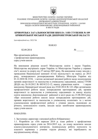 МІНІСТЕРСТВО ОСВІТИ І НАУКИ УКРАЇНИ
ГОЛОВНЕ УПРАВЛІННЯ ОСВІТИ І НАУКИ ДНІПРОПЕТРОВСЬКОЇ ОБЛАСНОЇ
ДЕРЖАВНОЇ АДМІНІСТРАЦІЇ
ВИКОНКОМ КРИВОРІЗЬКОЇ МІСЬКОЇ РАДИ УПРАВЛІННЯ ОСВІТИ І НАУКИ
ВІДДІЛ ОСВІТИ ВИКОНКОМУ ДОВГИНЦІВЬКОЇ РАЙОННОЇ
В МІСТІ РАДИ
КРІВОРІЗЬКА ЗАГАЛЬНООСВІТНЯ ШКОЛА І-ІІІ СТУПЕНІВ № 109
КРИВОРІЗЬКОЇ МІСЬКОЇ РАДИ ДНІПРОПЕТРОВСЬКОЇ ОБЛАСТІ
Ідентифікаційний код 20221766
НАКАЗ
02.09.2014 № ______
Про організацію роботи
з профілактики правопорушень
серед учнів школи
На виконання рішення колегії Міністерства освіти і науки України,
Міністерства внутрішніх справ України та Міністерства України у справах
сім’ї, молоді та спорту від 27 квітня 2007 року, На виконання плану заходів з
проведення Національної кампанії «Стоп насильству!» на період до 2015
року, затвердженого розпорядженням Кабінету Міністрів України від
01.12.2010 № 2154, з метою активізації виховної роботи щодо недопущення
проявів жорстокості та насильства в учнівському середовищі, наказу ГУОН
ДОДА від 26.10.2012 № 883/0/212-12, наказу управління освіти і науки
виконкому Криворізької міської ради від 25.02.2014 № 122 «Про активізацію
профілактичної роботи щодо попередження протиправних дій, проявів
жорстокості та насильства в учнівському середовищі» та наказу відділу
освіти виконкому Довгинцівської районної в місті ради від 21.08.2014 року
«Про посилення роботи школи щодо попередження протиправних дій,
проявів жорстокості та насильства в учнівському колективі» та з метою
удосконалення профілактичної роботи з учнями школи, відповідно до
річного, комплексного планів, заходів щодо запобігання правопорушень
серед учнів школи
НАКАЗУЮ:
1. Заступнику директора з виховної роботи В.Кравченко:
1.1. Розробити до «10» вересня 2014 р. план роботи з профілактики
правопорушень серед учнів на 2014-2015 н.р., до плану включити заходи
класно-узагальнюючого контролю, індивідуальну роботу психолога та
класного керівника з учнями «групи ризику», які перебувають на
внутрішкільному обліку.
 