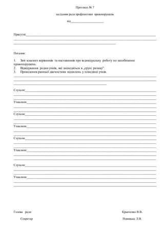 Протокол № 7
засідання ради профілактики правопорушень
від____________________
Присутні:_____________________________________________________________________________________
______________________________________________________________________________________________
___________________________________________________________________
Питання:
1. Звіт класних керівників та наставників про індивідуальну роботу по запобіганню
правопорушень.
2. Відвідування родин учнів, які знаходяться в „групі ризику”.
3. Проведення ранньої діагностики відхилень у поведінці учнів.
______________________________________________________________________________________________
______________________________________________________________________________________________
_____________________________________________________________
Слухали:______________________________________________________________________________________
______________________________________________________________________________________________
______________________________________________________________________________________________
Ухвалили:_____________________________________________________________________________________
______________________________________________________________________________________________
______________________________________________________________________________________________
Слухали:______________________________________________________________________________________
______________________________________________________________________________________________
______________________________________________________________________________________________
Ухвалили:_____________________________________________________________________________________
______________________________________________________________________________________________
______________________________________________________________________________________________
Слухали:______________________________________________________________________________________
______________________________________________________________________________________________
______________________________________________________________________________________________
Ухвалили:_____________________________________________________________________________________
______________________________________________________________________________________________
______________________________________________________________________________________________
Слухали:______________________________________________________________________________________
______________________________________________________________________________________________
______________________________________________________________________________________________
Ухвалили:_____________________________________________________________________________________
______________________________________________________________________________________________
______________________________________________________________________________________________
Голова ради Кравченко В.В.
Секретар Новицька Л.В.
 