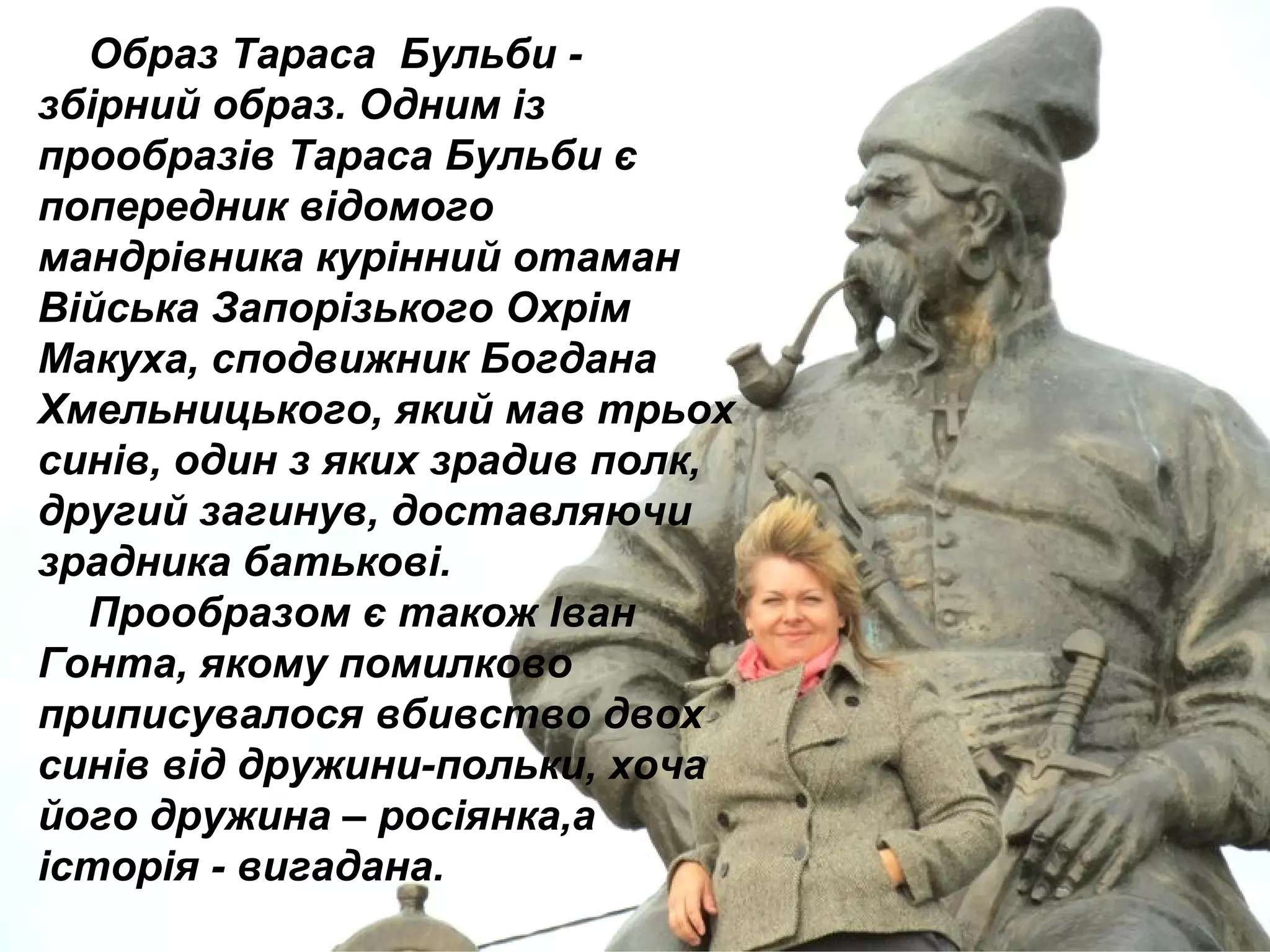 Образ Тараса Бульби -
збірний образ. Одним із
прообразів Тараса Бульби є
попередник відомого
мандрівника курінний отаман
Війська Запорізького Охрім
Макуха, сподвижник Богдана
Хмельницького, який мав трьох
синів, один з яких зрадив полк,
другий загинув, доставляючи
зрадника батькові.
Прообразом є також Іван
Гонта, якому помилково
приписувалося вбивство двох
синів від дружини-польки, хоча
його дружина – росіянка,а
історія - вигадана.
 