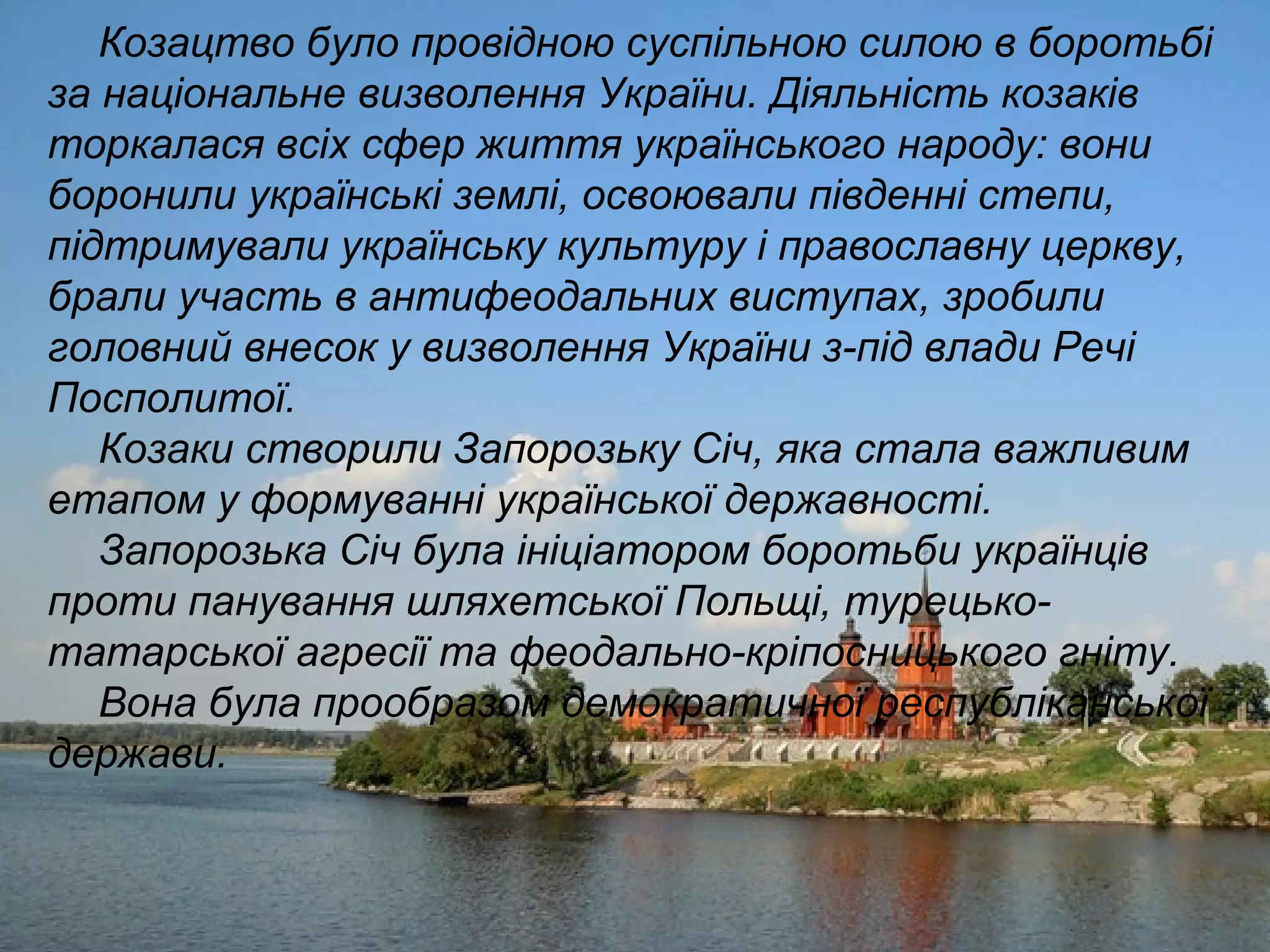 Козацтво було провідною суспільною силою в боротьбі
за національне визволення України. Діяльність козаків
торкалася всіх сфер життя українського народу: вони
боронили українські землі, освоювали південні степи,
підтримували українську культуру і православну церкву,
брали участь в антифеодальних виступах, зробили
головний внесок у визволення України з-під влади Речі
Посполитої.
Козаки створили Запорозьку Січ, яка стала важливим
етапом у формуванні української державності.
Запорозька Січ була ініціатором боротьби українців
проти панування шляхетської Польщі, турецько-
татарської агресії та феодально-кріпосницького гніту.
Вона була прообразом демократичної республіканської
держави.
 