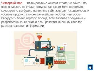 Четвертый этап — планирование контент стратегии сайта. Это
важно сделать на стадии запуска, так как от того, насколько
качественно вы будете наполнять сайт, зависит посещаемость и
уровень продаж, а также дальнейшие перспективы роста.
Раскрутить бренд гораздо проще, если заранее продумана и
разработана концепция и план развития внешних каналов
распространения информации.
 