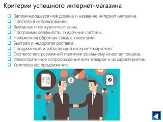 Критерии успешного интернет-магазина
 Запоминающееся имя домена и название интернет-магазина.
 Простота в использовании.
 Выгодные и конкурентные цены.
 Программы лояльности, скидочные системы.
 Налаженная обратная связь с клиентами.
 Быстрая и недорогая доставка.
 Продуманный и работающий интернет-маркетинг.
 Соответствие рекламной политики реальному качеству товаров.
 Иллюстративное сопровождение всех товаров и их характеристик.
 Комплексное продвижение.
 