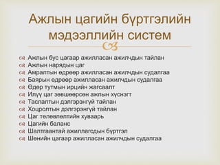 
 Ажлын бус цагаар ажилласан ажилчдын тайлан
 Ажлын нарядын цаг
 Амралтын өдрөөр ажилласан ажилчдын судалгаа
 Баярын өдрөөр ажилласан ажилчдын судалгаа
 Өдөр тутмын ирцийн жагсаалт
 Илүү цаг зөвшөөрсөн ажлын хүснэгт
 Таслалтын дэлгэрэнгүй тайлан
 Хоцролтын дэлгэрэнгүй тайлан
 Цаг төлөвлөлтийн хуваарь
 Цагийн баланс
 Шалтгаантай ажиллагсдын бүртгэл
 Шөнийн цагаар ажилласан ажилчдын судалгаа
Ажлын цагийн бүртгэлийн
мэдээллийн систем
 