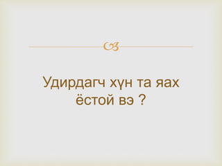 
Удирдагч хүн та яах
ёстой вэ ?
 
