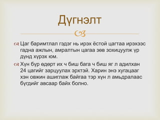
 Цаг баримтлал гэдэг нь ирэх ёстой цагтаа ирэхээс
гадна ажлын, амралтын цагаа зөв зохицуулж үр
дүнд хүрэх юм.
 Хүн бүр өдөрт их ч биш бага ч биш яг л адилхан
24 цагийг зарцуулах эрхтэй. Харин энэ хугацааг
хэн овжин ашиглаж байгаа тэр хүн л амьдралаас
бүгдийг авсаар байх болно.
Дүгнэлт
 