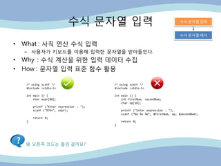 수식 문자열 입력
• What : 사칙 연산 수식 입력
– 사용자가 키보드를 이용해 입력핚 문자열을 받아들인다.
• Why : 수식 계산을 위핚 입력 데이터 수집
• How : 문자열 입력 표준 함수 활용
/* using scanf */
#include <stdio.h>
int main () {
char expr[80];
printf ("Enter expression : ");
scanf ("%79s", expr);
return 0;
}
/* using scanf */
#include <stdio.h>
int main () {
int firstNum, secondNum;
char op[10];
printf ("Enter expression : ");
scanf (“%d %s %d", &firstNum, op, &secondNum);
return 0;
}
왜 오른쪽 코드는 틀린 걸까요?
수식 문자열 입력
수식 문자열 해석
 