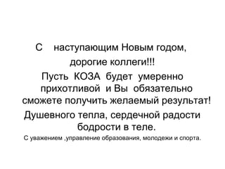 С наступающим Новым годом,
дорогие коллеги!!!
Пусть КОЗА будет умеренно
прихотливой и Вы обязательно
сможете получить желаемый результат!
Душевного тепла, сердечной радости
бодрости в теле.
С уважением ,управление образования, молодежи и спорта.
 