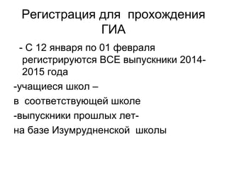 Регистрация для прохождения
ГИА
- С 12 января по 01 февраля
регистрируются ВСЕ выпускники 2014-
2015 года
-учащиеся школ –
в соответствующей школе
-выпускники прошлых лет-
на базе Изумрудненской школы
 