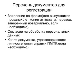 Перечень документов для
регистрации
• Заявление по форме(для выпускников
прошлых лет копия аттестата, перевод,
заверенный нотариально, если
необходимо)
• Согласие на обработку персональных
данных
• Копия документа, удостоверяющего
личность(копия справки ПМПК,если
необходимо)
 