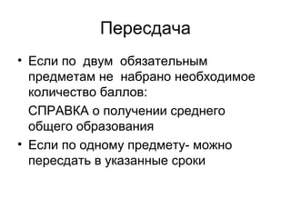 Пересдача
• Если по двум обязательным
предметам не набрано необходимое
количество баллов:
СПРАВКА о получении среднего
общего образования
• Если по одному предмету- можно
пересдать в указанные сроки
 