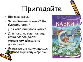 Пригадайте
• Що таке казка?
• Які особливості казки? Які
бувають казки?
• Для чого пишуться казки?
• Для чого, на ваш погляд,
казки розповідають
маленьким дітям, а не
дорослим?
• Як називають казку, що має
яскраво виражену мораль?
 