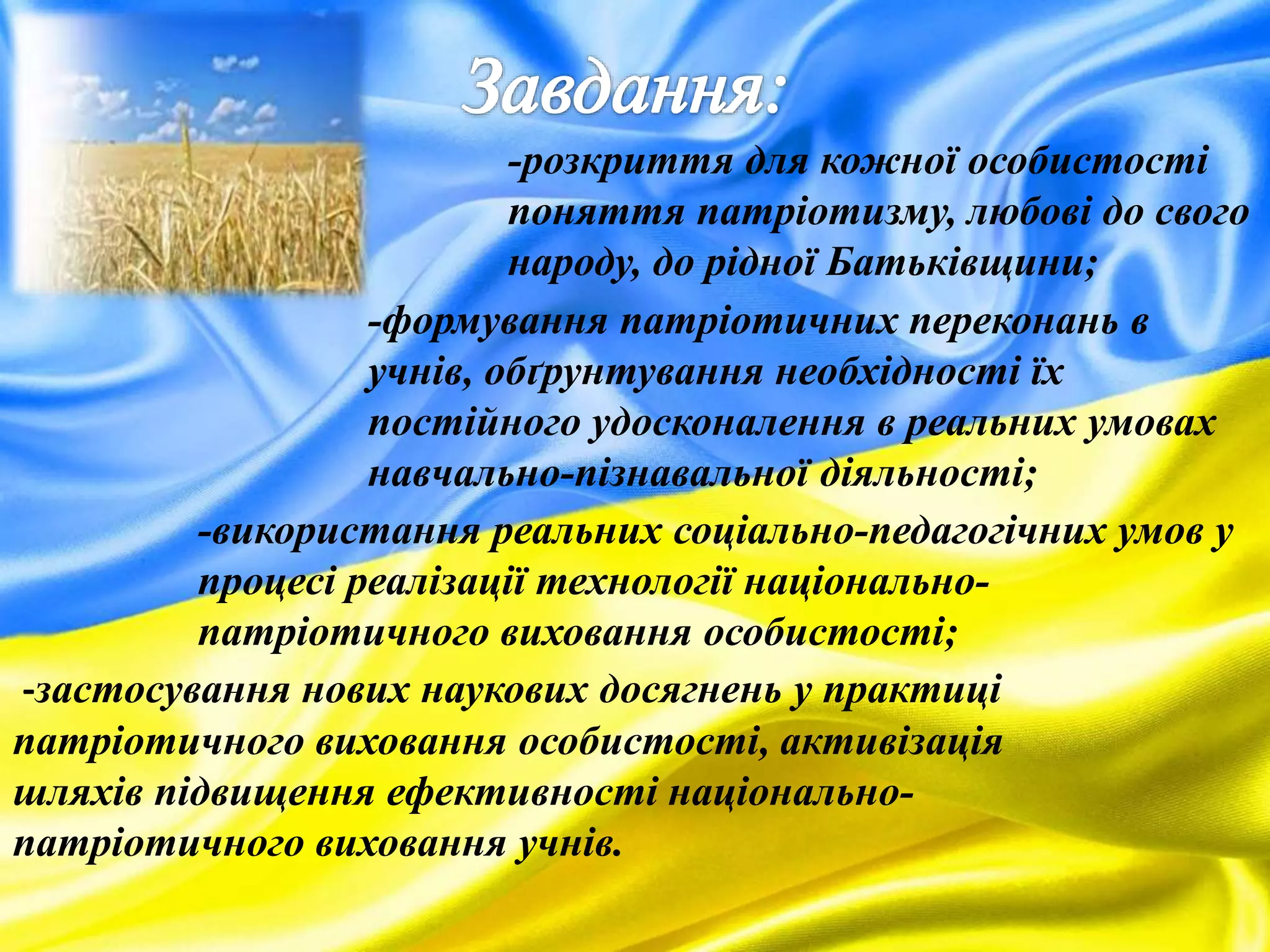 -розкриття для кожної особистості
поняття патріотизму, любові до свого
народу, до рідної Батьківщини;
-формування патріотичних переконань в
учнів, обґрунтування необхідності їх
постійного удосконалення в реальних умовах
навчально-пізнавальної діяльності;
-використання реальних соціально-педагогічних умов у
процесі реалізації технології національно-
патріотичного виховання особистості;
-застосування нових наукових досягнень у практиці
патріотичного виховання особистості, активізація
шляхів підвищення ефективності національно-
патріотичного виховання учнів.
 