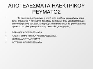 ΑΠΟΤΕΛΕΣΜΑΤΑ ΗΛΕΚΤΡΙΚΟΥ
ΡΕΥΜΑΤΟΣ
• Το ηλεκτρικό ρεύμα είναι η κοινή αιτία πολλών φαινομένων και σ’
αυτό στηρίζεται η λειτο...