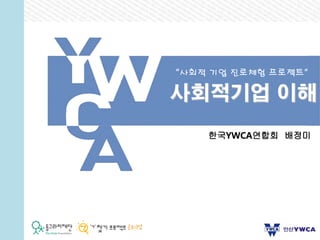 사회적기업 이해
“사회적 기업 진로체험 프로젝트”
한국YWCA연합회 배정미
 