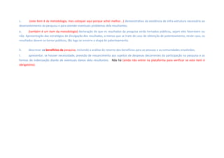 c. (este item é da metodologia, mas coloquei aqui porque achei melhor...) demonstrativo da existência de infra-estrutura necessária ao
desenvolvimento da pesquisa e para atender eventuais problemas dela resultantes; 
e. (também é um item da metodologia) declaração de que os resultados da pesquisa serão tornados públicos, sejam eles favoráveis ou
não. Apresentação das estratégias de divulgação dos resultados, a menos que se trate de caso de obtenção de patenteamento, neste caso, os
resultados devem se tornar públicos, tão logo se encerre a etapa de patenteamento.
h. descrever os benefícios da pesquisa, incluindo a análise do retorno dos benefícios para as pessoas e as comunidades envolvidas;
l. apresentar, se houver necessidade, previsão de ressarcimento aos sujeitos de despesas decorrentes da participação na pesquisa e as
formas de indenização diante de eventuais danos dela resultantes.  Não há (ainda não entrei na plataforma para verificar se este item é
obrigatório).
 