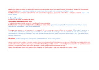 Risco: Se na coleta dos dados ou na intervenção a ser realizada, houver algum risco para os sujeitos participantes , devem ser mencionados,
quais serão eles (copie e cole do seu projeto – se houver riscos discrimine, se não, escreva que não haverá riscos)
Benefícios: Indicar quem serão os beneficiados com os resultados da pesquisa, quais serão os benefícios e como eles ocorrerão (copie e cole
do seu projeto)
5 -Outras informações.
Haverá usos de fontes secundárias de dados
(prontuários, dados demográficos, etc.)?
A resposta deverá sim ou não conforme o uso dessas fontes na pesquisa.
Detalhamento. Se respondeu sim à anterior detalhe o uso destas fontes (para nossa pesquisa não é necessário marcar sim, pq. nossas
consultas são bibliográficas e esta opção não aparece)
Cronograma: prepare um arquivo para enviar em separado do mesmo cronograma que colocou no seu projeto – Observação importante: as
datas de coleta de dados tem que ter um prazo previsto para após o aceite do comitê, que deve ser calculada em mais de 2 meses após a
reunião em que o projeto for submetido – tem duas reuniões por mês, é so ligar lá que informam) – minha coleta é para julho, então tenho
bastante prazo ainda.
Orçamento: IDEM ao cronograma, mas aqui tem que detalhar tudo, até os custos próprios.
Aqui provavelmente é a página 5, onde se envia os documentos escaneados e listados abaixo, o programa então irá gerar uma página de rosto
que deverá ser salva, impressa e levada para o Coordenador de Pesquisa e Pós assinar – é preciso ligar para o Comitê e ver quem deve assinar
procurar o horário dele, depois dele assinar, escanear e enviar pela plataforma novamente, na pág. 5.
Depois disso acho que só tem uma página, como ainda não fiz, não sei o que é, mas creio que deve ser o amém.....ufah.
 