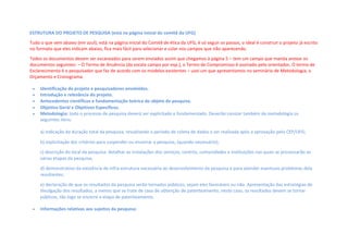 ESTRUTURA DO PROJETO DE PESQUISA (está na página inicial do comitê da UFG)
Tudo o que vem abaixo (em azul), está na página inicial do Comitê de ética da UFG, é só seguir os passos, o ideal é construir o projeto já escrito
no formato que eles indicam abaixo, fica mais fácil para selecionar e colar nos campos que irão aparecendo.
Todos os documentos devem ser escaneados para serem enviados assim que chegamos à página 5 – tem um campo que manda anexar os
documentos seguintes: – O Termo de Anuência (da escola campo por exp.), o Termo de Compromisso é assinado pelo orientador, O termo de
Esclarecimento é o pesquisador que faz de acordo com os modelos existentes – usei um que apresentamos no seminário de Metodologia, o
Orçamento e Cronograma.
 Identificação do projeto e pesquisadores envolvidos.
 Introdução e relevância do projeto.
 Antecedentes científicos e fundamentação teórica do objeto de pesquisa. 
 Objetivo Geral e Objetivos Específicos.  
 Metodologia: todo o processo de pesquisa deverá ser explicitado e fundamentado. Deverão constar também da metodologia os
seguintes itens:
a) indicação da duração total da pesquisa, ressaltando o período de coleta de dados a ser realizada após a aprovação pelo CEP/UFG;  
b) explicitação dos critérios para suspender ou encerrar a pesquisa, (quando necessário); 
c) descrição do local da pesquisa: detalhar as instalações dos serviços, centros, comunidades e instituições nas quais se processarão as
várias etapas da pesquisa; 
d) demonstrativo da existência de infra-estrutura necessária ao desenvolvimento da pesquisa e para atender eventuais problemas dela
resultantes; 
e) declaração de que os resultados da pesquisa serão tornados públicos, sejam eles favoráveis ou não. Apresentação das estratégias de
divulgação dos resultados, a menos que se trate de caso de obtenção de patenteamento, neste caso, os resultados devem se tornar
públicos, tão logo se encerre a etapa de patenteamento.  
 Informações relativas aos sujeitos da pesquisa:
 