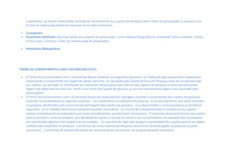l) apresentar, se houver necessidade, previsão de ressarcimento aos sujeitos de despesas decorrentes da participação na pesquisa e as
formas de indenização diante de eventuais danos dela resultantes. 
 Cronograma
 Orçamento detalhado: Recursos (ainda que próprios do pesquisador, como máquina fotográfica ou notebook), fontes e destino. Indicar,
se for o caso, a forma e o valor da remuneração do pesquisador.  
 Referências Bibliográficas
TERMO DE CONSENTIMENTO LIVRE E ESCLARECIDO (TCLE)  
 O Termo de Consentimento Livre e Esclarecido deverá obedecer aos seguintes requisitos: ser elaborado pelo pesquisador responsável,
expressando o cumprimento das exigências abaixo descritas; ser aprovado pelo Comitê de Ética em Pesquisa antes de ser apresentado
aos sujeitos; ser assinado ou identificado por impressão datiloscópica, por cada um dos sujeitos da pesquisa ou seus representantes
legais e ser elaborado em duas vias, sendo uma retida pelo sujeito da pesquisa ou por seu representante legal e uma arquivada pelo
pesquisador).  
 O Termo de Consentimento Livre e Esclarecido deverá ser elaborado em linguagem acessível à compreensão dos sujeitos da pesquisa,
incluindo necessariamente os seguintes aspectos:  a) a justificativa e os objetivos da pesquisa; b) os procedimentos que serão utilizados
na pesquisa, detalhando todo o processo de participação dos sujeitos da pesquisa; c) os desconfortos e riscos possíveis e os benefícios
esperados; d) os métodos alternativos existentes (quando necessário);  e) a forma de acompanhamento e assistência aos sujeitos,
citando nominalmente os responsáveis por esses procedimentos, quando forem necessários;  f) a garantia de esclarecimento aos sujeitos
antes e durante o curso da pesquisa; g) a liberdade do sujeito se recusar ou retirar o seu consentimento, em qualquer fase da pesquisa,
sem penalização alguma e sem prejuízo ao seu cuidado;  h) a garantia do sigilo que assegure a privacidade dos sujeitos quanto aos dados
confidenciais envolvidos na pesquisa; i) as formas de ressarcimento das despesas decorrentes da participação na pesquisa (quando
necessário);  j) as formas de indenização diante de eventuais danos decorrentes da pesquisa (quando necessário). 
 
