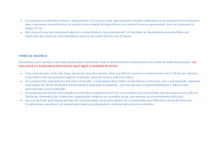  Em pesquisas envolvendo crianças e adolescentes, nos casos em que haja qualquer restrição à liberdade ou ao esclarecimento necessário
para o adequado consentimento, ou quando exista relação de dependência dos sujeitos frente ao pesquisador, deve ser observado o
artigo IV.3 da .  
 Nos casos em que seja impossível registrar o consentimento livre e esclarecido, tal fato deve ser devidamente documentado com
explicação das causas da impossibilidade e parecer do Comitê de Ética em Pesquisa.   
TERMO DE ANUÊNCIA
Documento com a anuência dos responsáveis pelas instituições onde se desenvolverão a observação e/ou coleta de dados da pesquisa – no
meu caso é a LI (Licenciatura Intercultural, que é ligada à Faculdade de Letras)
 Caso o pesquisador ainda não possa apresentar esse documento, deve se justificar e assumir o compromisso com o CEP de que obterá a
concordância do representante legal da instituição, antes de iniciar a coleta de dados.  
 Se a pesquisa for realizada em uma outra instituição, o responsável deve tomar conhecimento e concordar com a sua execução, mediante
a assinatura do Termo de Anuência autorizando a realização da pesquisa, uma vez que tem a responsabilidade por todos os atos
desenvolvidos nessa instituição. 
 As pesquisas envolvendo comunidades ou indivíduos indígenas devem ter a concordância da comunidade alvo da pesquisa que pode ser
obtida por intermédio das respectivas organizações indígenas ou conselhos locais, sem prejuízo do consentimento individual .
 No caso de haver participação de mais de um pesquisador no projeto, deverá ser acrescentada uma folha com o texto de Termo de
Compromisso, que deverá ser assinada por todos os pesquisadores, inclusive pelos alunos envolvidos.
 