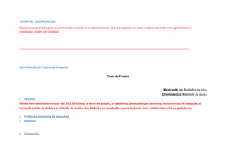 TERMO de COMPROMISSO
Documento assinado pelo seu orientador e você, se comprometendo com a pesquisa, seu bom andamento e término (geralmente o
orientador já tem um modelo)
__________________________________________________________________________________________________________
Identificação do Projeto de Pesquisa
Título do Projeto
Mestrando (a): Blablabla da Silva
Orientador(a): Blebleble de souza
1. Resumo
(Neste item você deve constar (de 10 a 20 linhas): o tema do estudo, os objetivos, a metodologia (amostra, instrumentos de pesquisa, a
forma de coleta de dados e o método de análise dos dados) e os resultados esperados) este item está diretamente na plataforma
2. Problema (pergunta da pesquisa)
3. Hipótese
4. Introdução
 
