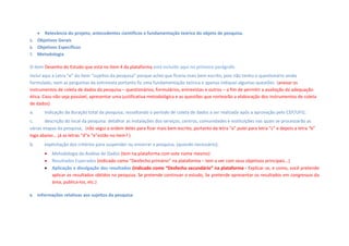 Relevância do projeto, antecedentes científicos e fundamentação teórica do objeto de pesquisa.  
5. Objetivos Gerais
6. Objetivos Específicos
7. Metodologia
O item Desenho do Estudo que está no item 4 da plataforma está incluído aqui no primeiro parágrafo
Incluí aqui a Letra “e” do item “sujeitos da pesquisa” porque achei que ficaria mais bem escrito, pois não tenho o questionário ainda
formulado, nem as perguntas da entrevista portanto fiz uma fundamentação teórica e apenas indiquei algumas questões (anexar os
instrumentos de coleta de dados da pesquisa – questionários, formulários, entrevistas e outros – a fim de permitir a avaliação da adequação
ética. Caso não seja possível, apresentar uma justificativa metodológica e as questões que nortearão a elaboração dos instrumentos de coleta
de dados)
a. indicação da duração total da pesquisa, ressaltando o período de coleta de dados a ser realizada após a aprovação pelo CEP/UFG;
c. descrição do local da pesquisa: detalhar as instalações dos serviços, centros, comunidades e instituições nas quais se processarão as
várias etapas da pesquisa; (não segui a ordem deles para ficar mais bem escrito, portanto da letra “a” pulei para letra “c” e depois a letra “b”
logo abaixo... já as letras “d”e “e”estão no item? )
b. explicitação dos critérios para suspender ou encerrar a pesquisa, (quando necessário); 
 Metodologia da Análise de Dados (tem na plataforma com este nome mesmo)
 Resultados Esperados (indicado como “Desfecho primário” na plataforma – tem a ver com seus objetivos principais...)
 Aplicação e divulgação dos resultados (indicado como “Desfecho secundário” na plataforma - Explicar se, e como, você pretende
aplicar os resultados obtidos na pesquisa. Se pretende continuar o estudo, Se pretende apresentar os resultados em congressos da
área, publica-los, etc.)
8. Informações relativas aos sujeitos da pesquisa
 