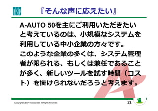 12Copyright(C)BSP Incorporated. All Rights Reserved.
『そんな声に応えたい』
A-AUTO 50を主にご利用いただきたい
と考えているのは、小規模なシステムを
利用している中小企業の方々です。
このような企業の多くは、システム管理
者が限られる、もしくは兼任であること
が多く、新しいツールを試す時間（コス
ト）を掛けられないだろうと考えます。
 