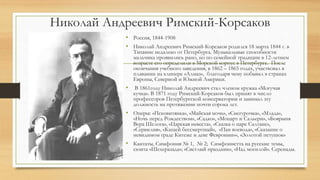 Николай Андреевич Римский-Корсаков
• Россия, 1844-1908
• Николай Андреевич Римский-Корсаков родился 18 марта 1844 г. в
Тихвине недалеко от Петербурга. Музыкальные способности
мальчика проявились рано, но по семейной традиции в 12-летнем
возрасте его определили в Морской корпус в Петербурге. После
окончания учебного заведения, в 1862 – 1865 годах, участвовал в
плавании на клипере «Алмаз», благодаря чему побывал в странах
Европы, Северной и Южной Америки.
• В 1861году Николай Андреевич стал членом кружка «Могучая
кучка». В 1871 году Римский-Корсаков был принят в число
профессоров Петербургской консерватории и занимал эту
должность на протяжении почти сорока лет.
• Оперы: «Псковитянка», «Майская ночь», «Снегурочка», «Млада»,
«Ночь перед Рождеством», «Садко», «Моцарт и Сальери», «Боярыня
Вера Шелога», «Царская невеста», «Сказка о царе Салтане»,
«Сервилия», «Кащей бессмертный», «Пан воевода», «Сказание о
невидимом граде Китеже и деве Февронии»», «Золотой петушок»
• Кантаты, Симфония № 1, № 2; Симфониетта на русские темы,
сюита «Шехеразада»; «Светлый праздник», «Над могилой». Серенады.
 