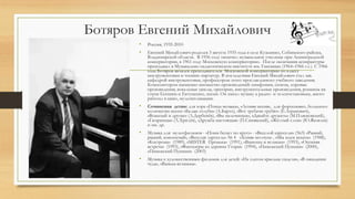 Ботяров Евгений Михайлович
• Россия, 1935-2010
• Евгений Михайлович родился 3 августа 1935 года в селе Кузьмино, Собинского района,
Владимирской области. В 1956 году окончил музыкальное училище при Ленинградской
консерватории, в 1961 году Московскую консерваторию. После окончания аспирантуры
преподавал в Музыкально-педагогическом институте им. Гнесиных (1964–1966 г.г.). С 1966
года Ботяров являлся преподавателем Московской консерватории по классу
инструментовки и чтению партитур. В последствии Евгений Михайлович стал зав.
кафедрой инструментовки, профессором этого прославленного учебного заведения.
Композитором написано множество произведений: симфонии, сюиты, хоровые
произведения, вокальные циклы, оратории, инструментальные произведения, романсы на
стихи Есенина и Евтушенко, песни. Он писал музыку к радио- и телепостановкам, много
работал в кино, мультипликации.
• Сочинения детям: для хора «Птица-музыка», «Летняя песня», для фортепьяно, большого
количества песен: «Белые голуби» (А.Барто), «Вот трубачи трубят» (Е.Агранович),
«Вожатый и другие» (Л.Дербенёв), «Вы мальчишки», «Давайте дружить» (М.Пляцковский),
«Гагаринцы» (Л.Хрилёв), «Дружба настоящая» (П.Синявский), «Жёлтый слон» (Ю.Яковлев)
и мн. др.
• Музыка для мультфильмов - «Пони бегает по кругу» - «Веселой карусели» (№3) «Рыжий,
рыжий, конопатый», «Веселая ларусель» № 4 «Хомяк-молчун» , «Мы идем искать» (1988),
«Кострома» (1989), «MISTER Пронька» (1991), «Ванюша и великан» (1993), «Осенняя
встреча» (1993), «Фантазеры из деревни Угоры» (1994), «Пинежский Пушкин» (2000),
«Пинежский Пушкин» (2003)
• Музыка к художественным фильмам для детей: «На златом крыльце сидели», «В ожидании
чуда», «Ванька-встанька».
 