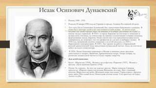 Исаак Осипович Дунаевский
• Россия, 1900 - 1955
• Родился 30 января 1900 года на Украине в городке Лохвица Полтавской области.
• Его отец, Цали Симонович Дунаевский, был зажиточным банковским служащим. В
семье было шестеро детей и все они посвятили себя музыке. К шести годам
мальчик уже очень хорошо играл на пианино и подбирал различные мелодии, а в
восемь овладел скрипкой. В 1910 г. в городе Харькове он поступает в гимназию и
музыкальное училище, где учится игре на скрипке и композиции: сочиняет романсы,
фортепьянные пьесы, квартеты. Исаак учится еще и на юридическом факультете
университета, но понимает, что эта профессия не для него и выбирает музыку. В
1918 году Дунаевский окончил гимназию с золотой медалью, а в 1919 г. -
Харьковскую консерваторию. В 1920 г. был принят на работу в Харьковский
русский драматический театр заведующим музыкальной частью. Здесь же состоялся
дебют молодого композитора.
• В 1924г. Исаак Осипович переезжает в Москву и начинает свою трудовую
деятельность в театрах «Эрмитаж», Драматическом театре, Театре сатиры, где
руководит музыкальной частью и создает первые оперетты.
• Для детей написаны:
• Балет: «Мурзилка» (1924), Музыка к мультфильму «Теремок» (1937), Музыка к
фильму «Дети капитана Гранта» (1936)
• Песни: Эх, хорошо, До чего же хорошо кругом, Марш юннатов, Скворцы
прилетели, Широка страна моя родная, Внимание, на старт, Жил отважный
капитан, Марш веселых ребят, Вспомним игры школьные, Горны играют, Дружное
наше звено, Школьный вальс, Новогодняя детская песня, Сон приходит на порог,
Летите голуби.
 