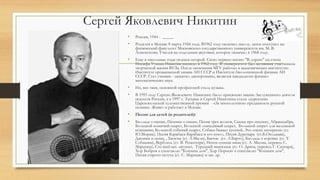 Сергей Яковлевич Никитин
• Россия, 1944 - _____
• Родился в Москве 8 марта 1944 года. В1962 году окончил школу, затем поступил на
физический факультет Московского государственного университета им. М. В.
Ломоносова. Учился на отделении акустики, которое окончил в 1968 году.
• Еще в школьные годы увлекся гитарой. Свою первую песню "В дороге" на стихи
Иосифа Уткина Никитин написал в 1962 году. В университете был активным участником
творческой жизни ВУЗа. После окончания МГУ работал в академических институтах:
Институте органической химии АН СССР и Институте биологической физики АН
СССР. Стал ученым - защитил диссертацию, является кандидатом физико-
математических наук.
• Но, все-таки, основной профессией стала музыка.
• В 1995 году Сергею Яковлевичу Никитину было присвоено звание Заслуженного деятеля
искусств России, а в 1997 г. Татьяна и Сергей Никитины стали лауреатами
Царскосельской художественной премии - «За многолетнюю преданность русской
поэзии». Живет и работает в Москве.
• Песни для детей (и родителей):
• Баллада о щепке, Песенка о сказке, Песня трех волков, Сказка про песенку, Абракадабра,
Большой кошачий секрет, Большой лошадиный секрет, Большой секрет для маленькой
компании, Большой собачий секрет, Собака бывает кусачей, Это очень интересно (ст.
Ю.Мориц), Песня Карабаса-Барабаса и его кукол, Песня Дуремара (ст.Б.Окуджава),
Джонни и пони, , Хвосты (ст. А.Милн), Бычок (ст. А.Барто), Баллада о коровах (ст. Т.
Собакина), Верблюд (ст. В. Рецептера), Непослушная мама (ст. А. Милна, перевод С.
Маршака), Сто весёлых лягушат, Турецкий мышонок (ст. О. Дриза, перевод Г. Сапгира),
Хор Бобров к спектаклю "Кошкин дом", Хор Поросят к спектаклю "Кошкин дом",
Песня старого петуха (ст. С. Маршака) и мн. др.
 