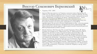 Виктор Семенович Берковский
• Украина, 1932 - 2005
• Детство Виктора прошло на Украине, в родном городе Запорожье. В
1950 году он окончил среднюю школу и уехал учиться в Москву. В 1955
году, окончив Московский институт стали и сплавов, вернулся в родной
город Запорожье, где работал на заводе "Днепроспецсталь". Затем
поступил в аспирантуру МИСиС, и с тех пор с институтом не
расставался. Начав трудовую деятельность в нем преподавателем, стал
большим ученым и до последних дней работал в этом ВУЗе
профессором. За заслуги в области образования он был удостоен звания
«Почетный работник высшего профессионального образования РФ».
Практически всю жизнь наряду с преподавательской и научной работой
Виктор Берковский сочинял музыку.
• Песни: Гренада ( М. Светлов), На далекой Амазонке, Поезд (В. Друк),
Говорят под новый год (С. Михалков), Снег (С. Михалков), Коллаж (С.
Михалков), Джонни и пони, Зеленая история, Джонатан Билл (В.
Левин), О том, как профессор Фул встретил профессора Буля (В.
Левин), Песенка принцессы, из спектакля "Большая докторская сказка
(Д. Самойлов), Детективы - сыщики, из спектакля "Большая докторская
сказка" (Самойлов), Песенка Сидни Холла, из спектакля "Большая
докторская сказка" (Самойлов), 18. (061) Бульдог и таксик, Врун (Д.
Хармс), Персидский базар (В. Смехов), "Черешневый кларнет" (стихи Б.
Окуджавы), "Под музыку Вивальди" (музыка совместно с С. Никитиным,
стихи А. Величанского), "Снегопад" (стихи Ю. Мориц) и мн.др., всего
около 200 песен.
 