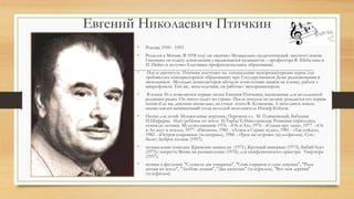 Евгений Николаевич Птичкин
• Россия, 1930 - 1993
• Родился в Москве. В 1958 году он окончил Музыкально-педагогический институт имени
Гнесиных по классу композиции у выдающихся музыкантов – профессора В. Шебалина и
Н. Пейко и получил блестящее профессиональное образование.
• После института Птичкин поступает на специальные звукорежиссерские курсы (где
требовалось консерваторское образование) при Государственном Доме радиовещания и
звукозаписи. Молодых композиторов обучали технологиям записи на пленку, работе с
микрофоном. Там же, впоследствии, он работает звукорежиссером.
• В конце 50-х появляются первые песни Евгения Птичкина, написанные для молодежной
редакции радио. Он много ездит по стране. После поездок на целину рождается его первая
песня «Где вы, девушки несмелые», на стихи поэта В. Кузнецова. А исполнить новую
песню взялся начинающий тогда молодой исполнитель Иосиф Кобзон.
• Песни для детей: Музыкальные игрушки, Перемена сл. М. Пляцковский, Бабушки
И.Шаферан, Идёт ребёнок по земле И.Тарба/Е.Николаевская, Ромашки спрятались,
поникли лютики. Мультипликация: 1976 - «Ох и Ах», 1976 - «Сказка про лень», 1977 - «Ох
и Ах идут в поход», 1977- «Пятачок», 1981 - «Алиса в Стране чудес», 1981 - «Так сойдет»,
1982 - «Остров сокровищ» (телесериал), 1986 - «Трое на острове» (мультфильм). Соч.:
балет: Доброе солнце (1957);
• музыкальные комедии: Крымские каникулы (1971), Крупный выигрыш (1973), Бабий бунт
(1975); оперетта Месяц на размышление (1976); для симфонического оркестра: Увертюра
(1957);
• музыка к фильмам: "Служили два товарища", "Семь стариков и одна девушка", "Ради
жизни на земле", "Любовь земная", "Два капитана" (телефильм), "Вот моя деревня"
(телефильм).
 