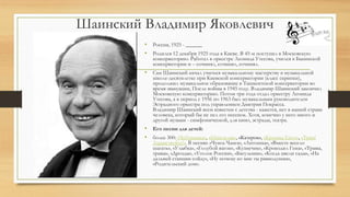 Шаинский Владимир Яковлевич
• Россия, 1925 - ______
• Родился 12 декабря 1925 года в Киеве. В 45-м поступил в Московскую
консерваторию. Работал в оркестре Леонида Утесова, учился в Бакинской
консерватории и – сочинял, сочинял, сочинял.
• Сам Шаинский начал учиться музыкальному мастерству в музыкальной
школе-десятилетке при Киевской консерватории (класс скрипки),
продолжил музыкальное образование в Ташкентской консерватории во
время эвакуации, После войны в 1945 году. Владимир Шаинский закончил
Московскую консерваторию. Потом три года отдал оркестру Леонида
Утесова, а в период с 1956 по 1963 был музыкальным руководителем
Эстрадного оркестра под управлением Дмитрия Покрасса.
Владимир Шаинский всем известен с детства - кажется, нет в нашей стране
человека, который бы не пел его песенок. Хотя, конечно у него много и
другой музыки - симфонической, для кино, эстрады, театра.
• Его песни для детей:
• более 300: «Чебурашка», «Шапокляк», «Катерок», «Крошка Енот», «Трям!
Здравствуйте!». В песнях «Чунга-Чанга», «Антошка», «Вместе весело
шагать», «Улыбка», «Голубой вагон», «Кузнечик», «Крокодил Гена», «Травы,
травы», «Дрозды», «Уголок России», «Багульник», «Когда цвели сады», «На
дальней станции сойду», «Ну почему ко мне ты равнодушна»,
«Родительский дом».
 