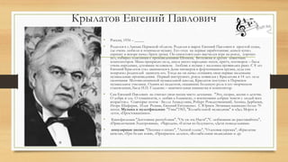 Крылатов Евгений Павлович
• Россия, 1934 – _____
• Родился в г.Лысьва Пермской области. Родился и вырос Евгений Павлович в простой семье,
где очень любили и понимали музыку. Его отец на первые заработанные деньги купил
скрипку и вскоре начал брать уроки. Он самостоятельно выучился игре на рояле, хорошо
пел, собирал пластинки с произведениями Шопена, Бетховена и других известных
композиторов. Мама прекрасно пела, знала много народных песен, притч, поговорок – была
очень народным, духовным человеком. Любовь к музыке у мальчика проявилась рано. С 8 лет
Евгений Крылатов стал заниматься в Доме пионеров в фортепианном кружке, куда сам
попросил родителей записать его. Тогда же он начал сочинять свои первые маленькие
музыкальные произведения. Первый инструмент, рояль появился у Крылатова в 14 лет. осле
окончания Мотовилихинской музыкальной школы, Крылатов поступил в Пермское
музыкальное училище. Одним из педагогов, оказавших большую роль в его творческом
становлении, была И.П. Гладкова – замечательная пианистка и композитор.
• Сам Евгений Павлович не считает свои песни чисто детскими. "Это, скорее, песни о детстве.
О добре и зле. О гуманности, о любви к ближнему, о воспитании добрых чувств у людей всех
возрастов.». Соавторы: поэты - Белла Ахмадулина, Роберт Рождественский, Леонид Дербенев,
Игорь Шаферан, Илья Резник, Евгений Евтушенко. С Юрием Энтиным написано более 70
песен. Музыка к мультфильмам: "Умка"1965, "Колыбельной медведицы" и «Дед Мороз и
лето», «Простоквашино».
• Кинофильмам "Достояние республики", "Ох уж эта Настя","С любимыми не расставайтесь",
«Приключения Электроника», «Чародеи», «Гостья из будущего», «Дети понедельника».
• популярные песни: "Песенка о шпаге", "Лесной олень", "Ольховая сережка", «Крылатые
качели», «Три белых коня», «Прекрасное далеко», «Колыбельная медведицы» и др.
 