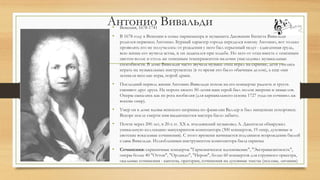 Антонио Вивальди• Венеция, 1678-1741
• В 1678 году в Венеции в семье парикмахера и музыканта Джованни Батиста Вивальди
родился первенец Антонио. Бурный характер города передался юному Антонио, вот только
проявлять его не получалось: от рождения у него был серьезный недуг - сдавленная грудь,
всю жизнь его мучила астма, и он задыхался при ходьбе. Но зато от отца вместе с огненным
цветом волос и столь же огненным темпераментом мальчик унаследовал музыкальные
способности. В доме Вивальди часто звучала музыка: отец играл на скрипке, дети учились
играть на музыкальных инструментах (в то время это было обычным делом), а еще они
затевали веселые игры, порой драки.
• Последний период жизни Антонио Вивальди похож на его концерты: радость и грусть
сменяют друг друга. На пороге своего 50-летия наш герой был полон энергии и замыслов.
Оперы сыпались как из рога изобилия (для карнавального сезона 1727 года он сочинил аж
восемь опер).
• Умер он в доме вдовы венского шорника по фамилии Валлер и был нищенски похоронен.
Вскоре после смерти имя выдающегося мастера было забыто.
• Почти через 200 лет, в 20-х гг. XX в. итальянский музыковед А. Джентили обнаружил
уникальную коллекцию манускриптов композитора (300 концертов, 19 опер, духовные и
светские вокальные сочинения). С этого времени начинается подлинное возрождение былой
славы Вивальди. Излюбленным инструментом композитора была скрипка
• Сочинения: скрипичные концерты "Гармоническое вдохновение", "Экстравагантность",
оперы более 40 "Оттон", "Орландо", "Нерон", более 60 концертов для струнного оркестра,
окальные сочинения - кантаты, оратории, сочинения на духовные тексты (псалмы, литании)
 