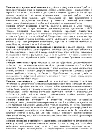 Принцип цілеспрямованості виховання передбачає спрямування виховної роботи з
основ християнської етики на досягнення основної мети виховання – високодуховної й
моральної особистості, підготовки її до свідомої й активної трудової діяльності. Цей
принцип реалізується за умови підпорядкованості виховної роботи з основ
християнської етики загальній меті, усвідомлення цієї мети вихователями й
вихованцями, недопущення стихійності у вихованні, наявності перспективи,
проектування рівня вихованості особистості відповідно до запланованої мети.
Принцип зв'язку виховання з життям полягає в створенні в учнів глибокої
переконаності жити за християнськими духовно-моральними принципами в сім’ї,
громаді, суспільстві. Реалізація цього принципу передбачає систематичне
ознайомлення учнів із громадсько-політичною ситуацією в суспільстві та залучення їх
до посильної участі у громадській роботі. Прилучаючись до активного життя, школярі
засвоюють досвід старших поколінь, можуть здійснювати доброчинну діяльність.
Завдяки цьому в них формується психологічна, моральна та практична готовність до
самостійного суспільного життя й діяльності.
Принцип єдності свідомості та поведінки у вихованні у процесі навчання основ
християнської етики базується на твердженні, що поведінка людини – це її свідомість у
дії. Таке виховання – складний і суперечливий процес, тому необхідне оптимальне
співвідношення методів формування свідомості та суспільної поведінки, запобігання
відхиленням у них, вироблення в учнів готовності протистояти будь-яким негативним
впливам.
Принцип виховання у праці базується на ідеї, що формування духовно-моральної
особистості на християнських цінностях безпосередньо залежить від її особистої
діяльності. Реалізація принципу виховання у праці можлива за умови усвідомлення
учнями, що праця – важливе джерело задоволення матеріальних і духовних потреб,
чинник усебічного розвитку особистості. Передбачається залучення учнів до
взаємодопомоги, доброчинної діяльності, практичної участі у житті класу, школи,
громади, допомоги літнім людям.
Принцип комплексності у вихованні на християнських моральних цінностях
ґрунтується на діалектичній взаємозалежності педагогічних явищ і процесів. Втілення
його в життя передбачає: єдність мети, завдань і змісту духовно-морального виховання;
єдність форм, методів і прийомів виховання; єдність виховних впливів школи, сім'ї,
громадськості, засобів масової інформації; врахування вікових та індивідуальних
особливостей учнів; єдність виховання і самовиховання; постійне вивчення рівня
вихованості учня й корегування виховної роботи.
Принцип виховання особистості у колективі зумовлений об'єктивними
закономірностями духовно-морального розвитку дитини й відповідає суті суспільства.
Його реалізація передбачає: усвідомлення учнями колективу як засобу виховання;
згуртованість колективу та авторитет його думки; участь учнів у самоврядуванні, що
сприяє розвиткові самостійності, самодіяльності, ініціативи та ін. Виховна цінність
колективу полягає в тому, що між його членами виникають найрізноманітніші
міжособистісні стосунки, а також взаємної відповідальності й залежності, організаторів
і виконавців тощо.
Принцип поєднання педагогічного керівництва з ініціативою та самодіяльністю
учнів у процесі духовно-морального виховання полягає в тому, що педагогічне
керівництво зумовлюється відсутністю в учнів належного життєвого досвіду;
виховання творчої високодуховної й високоморальної особистості можливе за
 