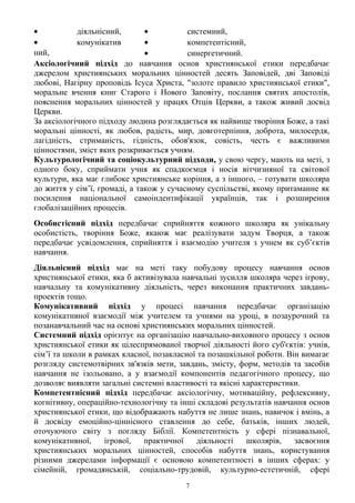 • діяльнісний,
• комунікатив
ний,
• системний,
• компетентісний,
• синергетичний.
Аксіологічний підхід до навчання основ християнської етики передбачає
джерелом християнських моральних цінностей десять Заповідей, дві Заповіді
любові, Нагірну проповідь Ісуса Христа, "золоте правило християнської етики",
моральне вчення книг Старого і Нового Заповіту, послання святих апостолів,
пояснення моральних цінностей у працях Отців Церкви, а також живий досвід
Церкви.
За аксіологічного підходу людина розглядається як найвище творіння Боже, а такі
моральні цінності, як любов, радість, мир, довготерпіння, доброта, милосердя,
лагідність, стриманість, гідність, обов'язок, совість, честь є важливими
цінностями, зміст яких розкривається учням.
Культурологічний та соціокультурний підходи, у свою чергу, мають на меті, з
одного боку, сприймати учня як спадкоємця і носія вітчизняної та світової
культури, яка має глибоке християнське коріння, а з іншого, – готувати школяра
до життя у сім’ї, громаді, а також у сучасному суспільстві, якому притаманне як
посилення національної самоіндентифікації українців, так і розширення
глобалізаційних процесів.
Особистісний підхід передбачає сприйняття кожного школяра як унікальну
особистість, творіння Боже, якаюж має реалізувати задум Творця, а також
передбачає усвідомлення, сприйняття і взаємодію учителя з учнем як суб’єктів
навчання.
Діяльнісний підхід має на меті таку побудову процесу навчання основ
християнської етики, яка б активізувала навчальні зусилля школяра через ігрову,
навчальну та комунікативну діяльність, через виконання практичних завдань-
проектів тощо.
Комунікативний підхід у процесі навчання передбачає організацію
комунікативної взаємодії між учителем та учнями на уроці, в позаурочний та
позанавчальний час на основі християнських моральних цінностей.
Системний підхід орієнтує на організацію навчально-виховного процесу з основ
християнської етики як цілеспрямованої творчої діяльності його суб'єктів: учнів,
сім’ї та школи в рамках класної, позакласної та позашкільної роботи. Він вимагає
розгляду системотвірних зв'язків мети, завдань, змісту, форм, методів та засобів
навчання не ізольовано, а у взаємодії компонентів педагогічного процесу, що
дозволяє виявляти загальні системні властивості та якісні характеристики.
Компетентнісний підхід передбачає аксіологічну, мотиваційну, рефлексивну,
когнітивну, операційно-технологічну та інші складові результатів навчання основ
християнської етики, що відображають набуття не лише знань, навичок і вмінь, а
й досвіду емоційно-ціннісного ставлення до себе, батьків, інших людей,
оточуючого світу з погляду Біблії. Компетентність у сфері пізнавальної,
комунікативної, ігрової, практичної діяльності школярів, засвоєння
християнських моральних цінностей, способів набуття знань, користування
різними джерелами інформації є основою компетентності в інших сферах: у
сімейній, громадянській, соціально-трудовій, культурно-естетичній, сфері
7
 