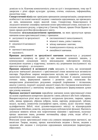 дозвілля та ін. Ключова компетентність учня по суті є інтегративною, тому що її
джерелом є різні сфери культури: духовна, етична, соціальна, інформаційна,
екологічна тощо.
Синергетичний підхід має провідним принципом самоорганізацію, саморозвиток
особистості на основі взаємодії людини з зовнішнім середовищем, що призводить
до змін, виникнення нових якостей тощо. Синергетика божественного й
людського визначає специфіку навчання основ християнської етики, оскільки не є
плодом людського розуму, а присутня у Святому Письмі, працях Отців Церкви та
інших працях релігійно-філософського змісту.
Основними загальнодидактичними принципами, на яких ґрунтується процес
навчання основ християнської етики, є принципи:
• доступності та зрозумілості
навчання;
• свідомості й активності
учнів;
• наочності викладання;
• науковості;
• систематичності тапослідовності;
• міцності знань, умінь і навичок;
• зв'язку навчання з життям;
• індивідуального підходу до учнів;
• емоційності навчання.
Принцип доступності та зрозумілості навчання виявляється у дозуванні
навчального матеріалу на уроці та при виконанні домашніх завдань, у
компенсуванні складнощів змісту викладацькою майстерністю вчителя,
відповідною подачею у підручнику, залежить від дотримання послідовності: від
простого матеріалу – до складного.
Принцип свідомості й активності учнів виходить із того, що позитивний
результат навчальної діяльності з християнської етики визначається активністю
школяра. Передбачає широке використання методів, які сприяють успішному
засвоєнню християнських моральних цінностей. Активне й свідоме засвоєння
етичних знань, формування навичок і розвиток умінь неможливе без
використання різноманітних розумових операцій (порівняння і зіставлення,
аналізу і синтезу, індукції і дедукції, аналогії тощо), без з'ясування взаємозв'язків і
взаємообумовленості у вивченому матеріалі, правильного формулювання думки
при усному мовленні.
Принцип наочності навчання передбачає навчання основ християнської етики
на основі сприймання конкретних предметів і явищ дійсності або їхніх зображень.
Використовуються різні види наочності: натуральна (рослини, тварини, зоряне
небо, явища природи), образна (образи, ікони, картини, репродукції, таблиці,
моделі, муляжі), символічна (географічні карти, схеми), аудіо- (музичні твори,
аудіофрагменти Біблії, пісні духовно-морального змісту) та відеопродукція
(екранізація біблійних сюжетів, документально-публіцистичні фільми). Наочність
допомагає виявити зв'язок між теоретичними знаннями і практикою, полегшує
процес засвоєння знань, розвиває мотиваційну сферу учнів, подає об'єкт у
розмаїтті його виявів і зв'язків.
Вчителеві основ християнської етики слід уникати використання наочності, що
висвітлює Творця, людину, процес взаємозв'язків людини з Богом, людини з
людиною або людини з оточуючим середовищем невідповідно (карикатурно,
образливо).
8
 