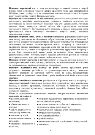 Принцип науковості має за мету використовувати наукові знання з галузей
фізики, хімії, астрономії, біології, історії, археології тощо для підтвердження
біблійних істин та базується на досягненнях психолого-педагогічної, історико-
культурологічної та теолого-філософської наук.
Принцип систематичності та послідовності досягається послідовним викладом
навчального матеріалу, виокремленням основного, логічним переходом від
попереднього до нового матеріалу, внаслідок чого учні усвідомлюють структуру
етичних знань, з'ясовують логічні зв'язки між структурними частинами
навчального предмету. Дотримання цього принципу у процесі викладання основ
християнської етики забезпечує системність набуття знань, мислення,
поведінкових проявів.
Принцип міцності знань, умінь і навичок передбачає формування відповідної
поведінки у щоденному житті на основі набутих етичних знань, умінь і навичок. З
цією метою використовується повторення навчального матеріалу за структурними
смисловими частинами; запам'ятовування нового матеріалу в поєднанні з
пройденим раніше; активізація мислення учнів під час повторення (запитання,
порівняння, аналіз, синтез, класифікація, узагальнення); групування матеріалу з
метою його систематизації; акцентування на основних ідеях; використання
різноманітних вправ і методик, форм і підходів, самостійної роботи як творчого
застосування знань; нове трактування раніше засвоєних знань.
Принцип зв'язку навчання з життям полягає в тому, що виховна діяльність з
основ християнської етики орієнтує учнів на те, що вони покликані жити й діяти
за християнськими духовно-моральними принципами.
Принцип індивідуального підходу до учнів означає врахування рівня
розумового розвитку, релігійного та духовно-морального досвіду, вольового
розвитку, ставлення до навчання, набуття знань та вмінь, працездатності,
пізнавальної та практичної самостійності учнів, особливостей їхніх пізнавальних
інтересів.
Принцип емоційності навчання реалізується в образному викладі матеріалу з
основ християнської етики, в мові вчителя, його ставленні до учнів, зовнішньому
вигляді, в цікавих прикладах, застосуванні наочності й технічних засобів
навчання, у створенні в учнів почуття спокою й радості від пізнання Бога та Його
моральних настанов.
Поряд із дидактичними принципами навчання використовуються педагогічні
принципи виховання:
• цілеспрямованість
виховання;
• зв'язок виховання з
життям;
• єдність свідомості та
поведінки у вихованні;
• виховання у праці;
• принцип комплексності у
вихованні;
• виховання особистості в
колективі;
• поєднання педагогічного керівництва з ініціативою
та самодіяльністю учнів;
• поєднання поваги до особистості вихованця з
розумною до нього вимогливістю;
• індивідуальний підхід до учнів у вихованні;
• природовідповідність;
• культуровідповідність;
• гуманістичність;
• принцип системності, послідовності й наступності
у вихованні;
9
 