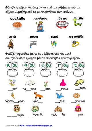 Χατσίκου Ιωάννα http://taksiasterati.blogspot.gr
Φύσηξε ο αέρας και έφυγαν τα πρώτα γράμματα από τις
λέξεις. Συμπλήρωσέ τα με τη βοήθεια των εικόνων.
Φτιάξε παρεούλες με το ου , διάβασέ τες και μετά
συμπλήρωσε τις λέξεις με τις παρεούλες που ταιριάζουν.
___τσό ___στάνι___λίπαπα___τσια ___τυρο
οδοντό___ρτσα αλε___ ___λάκι ___λουράκι
___ ___βάγια ___νουπίδι γαλο___λα ___ρτα
 