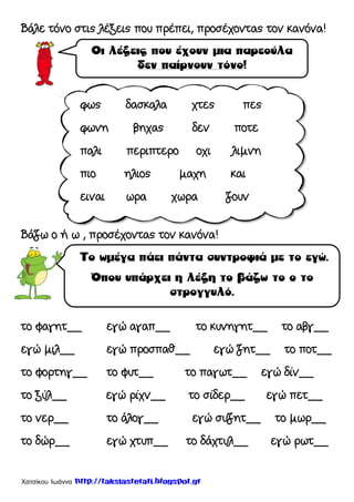 Χατσίκου Ιωάννα http://taksiasterati.blogspot.gr
Βάλε τόνο στις λέξεις που πρέπει, προσέχοντας τον κανόνα!
Βάζω ο ή ω , προσέχοντας τον κανόνα!
το φαγητ__ εγώ αγαπ__ το κυνηγητ__ το αβγ__
εγώ μιλ__ εγώ προσπαθ__ εγώ ζητ__ το ποτ__
το φορτηγ__ το φυτ__ το παγωτ__ εγώ δίν__
το ξύλ__ εγώ ρίχν__ το σίδερ__ εγώ πετ__
το νερ__ το άλογ__ εγώ συζητ__ το μωρ__
το δώρ__ εγώ χτυπ__ το δάχτυλ__ εγώ ρωτ__
φως δασκαλα χτες πες
φωνη βηχας δεν ποτε
παλι περιπτερο οχι λιμνη
πιο ηλιος μαχη και
ειναι ωρα χωρα ζουν
 