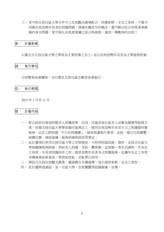 2
三、更可與北投社區大學合作中之在地觀光農場配合，供應新鮮、安全之食材，不僅可
因應在地弱勢年長者的照護問題，發揮在職老年的概念，還可解決近日炒得沸沸揚
揚的食安問題，更可強化在地產業鏈之結合與發展，達到一舉數得的功效！
參、 計畫對象
以臺北市北投社區大學之學員為主要招募之志工；並以在地弱勢年長者為主要服務對象。
肆、 執行單位
目前暫無負責團隊，另行徵求北投社區志願者負責執行。
伍、 執行期間
2015 年 3 月至 11 月。
陸、 計畫內容
一、 配合政府社會福利暨老人照護政策，仿效、改進其他社區老人送餐及關懷等服務方
案，招募北投社區大學學員擔任服務志工，提供在地弱勢年長者半日之照護暨供餐
服務，由志工群組織「半日托照護團」，細部規畫執行事項，並統一進行行政聯繫、
採購花費、場地維護、服務訓練與排班等事宜。
二、 此計畫預計使用北投社區大學之空閒場地，可利用校區設施、器材，並結合社區大
學相關課程與師資，例如老人照護、烹飪、體育類、益智類…等各式課程，作為志
工培訓、年長者照護陪伴之用，提供弱勢年長者多元照護服務，也讓年長志工有更
多機會接收新資訊、學習新技能，並能學以致用。
三、 將結合北投在地觀光農業，邀請農友共襄盛舉，每日提供新鮮、安全之食材。
四、 此計畫將透過區、里、社區大學、在地團體等組織推廣、宣傳。
 