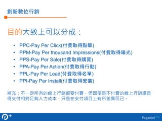 PaganiniPlus
創新數位行銷
目的大致上可以分成：
• PPC-Pay Per Click(付費取得點擊)
• PPM-Pay Per thousand Impressions(付費取得曝光)
• PPS-Pay Per Sale(付...