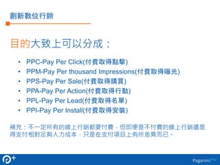 PaganiniPlus
創新數位行銷
目的大致上可以分成：
• PPC-Pay Per Click(付費取得點擊)
• PPM-Pay Per thousand Impressions(付費取得曝光)
• PPS-Pay Per Sale(付費取得購買)
• PPA-Pay Per Action(付費取得行動)
• PPL-Pay Per Lead(付費取得名單)
• PPI-Pay Per Install(付費取得安裝)
補充：不一定所有的線上行銷都要付費，但即便是不付費的線上行銷還是
得支付相對足夠人力成本，只是在支付項目上有所差異而已。
 