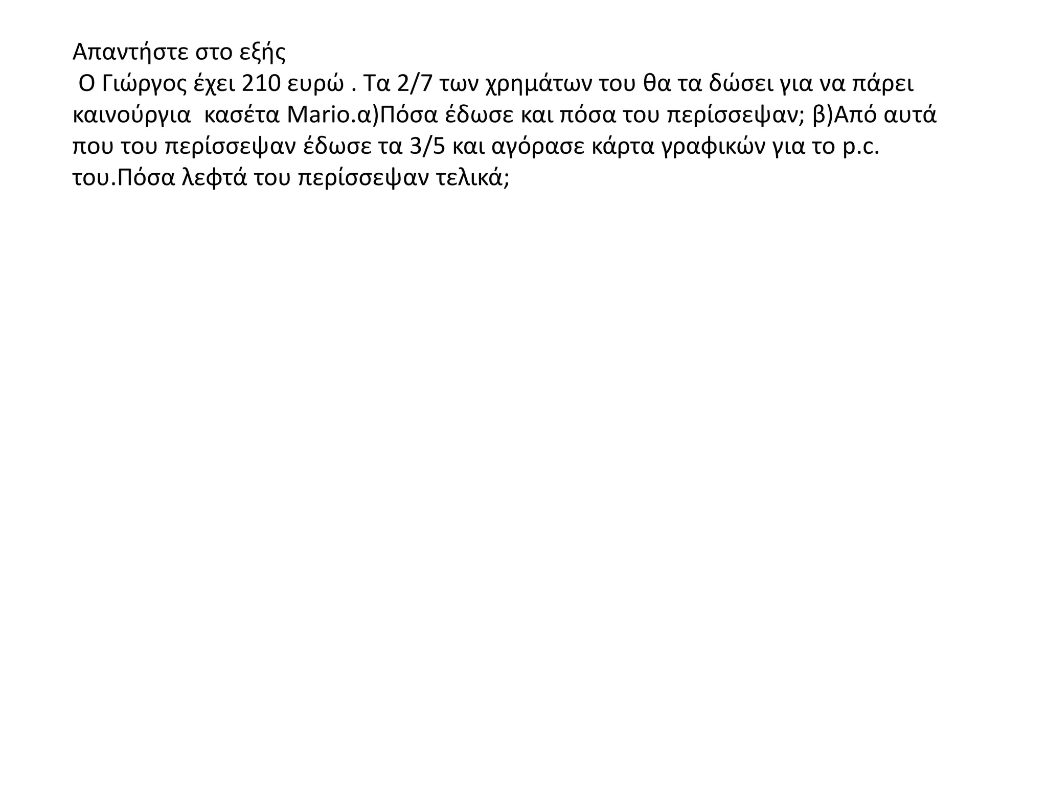 Απαντήστε στο εξής
Ο Γιώργος έχει 210 ευρώ . Τα 2/7 των χρημάτων του θα τα δώσει για να πάρει
καινούργια κασέτα Mario.α)Πόσα έδωσε και πόσα του περίσσεψαν; β)Από αυτά
που του περίσσεψαν έδωσε τα 3/5 και αγόρασε κάρτα γραφικών για το p.c.
του.Πόσα λεφτά του περίσσεψαν τελικά;
 