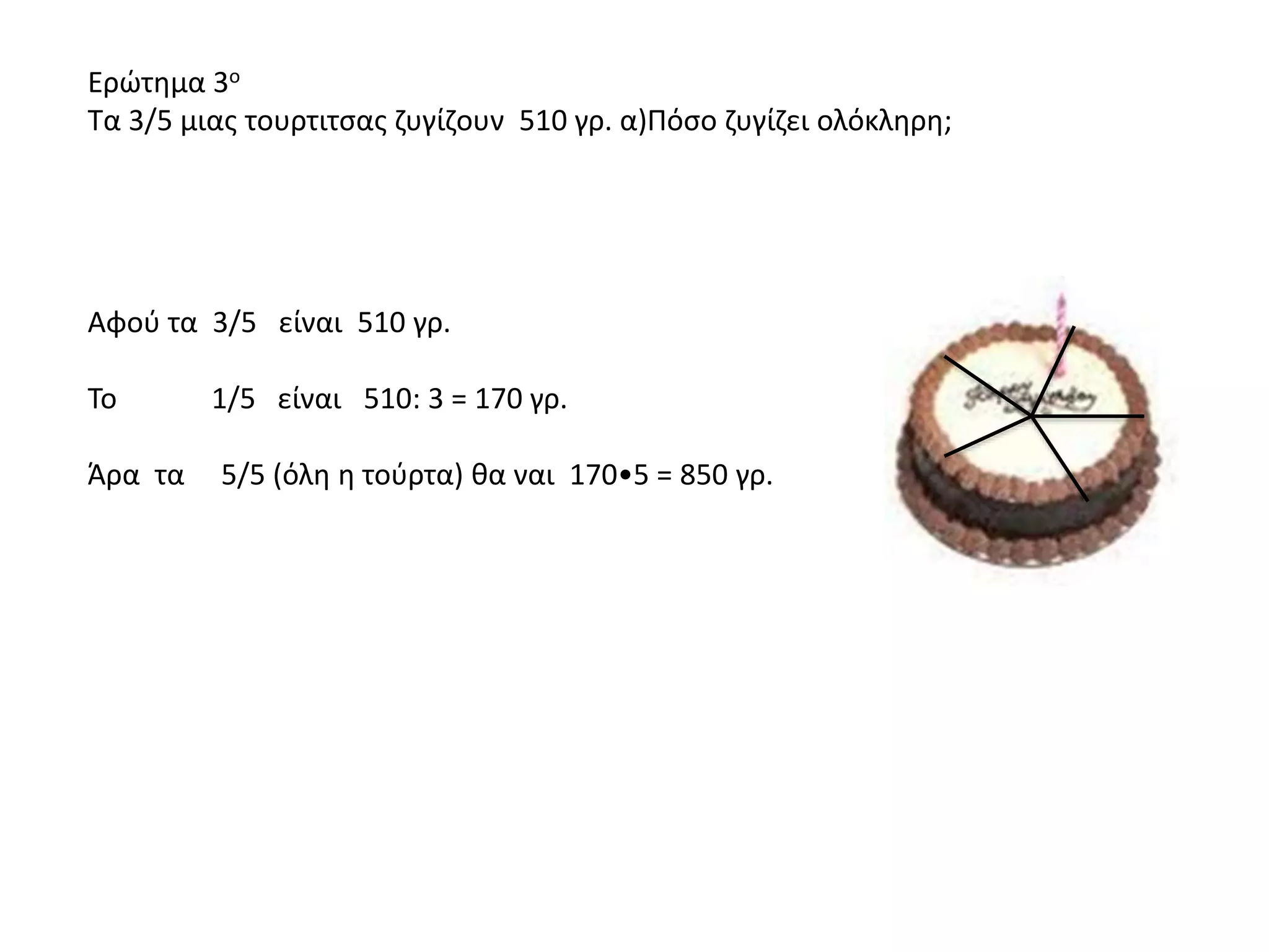 Eρώτημα 3ο
Τα 3/5 μιας τουρτιτσας ζυγίζουν 510 γρ. α)Πόσο ζυγίζει ολόκληρη;
Αφού τα 3/5 είναι 510 γρ.
Το 1/5 είναι 510: 3 = 170 γρ.
Άρα τα 5/5 (όλη η τούρτα) θα ναι 170•5 = 850 γρ.
 