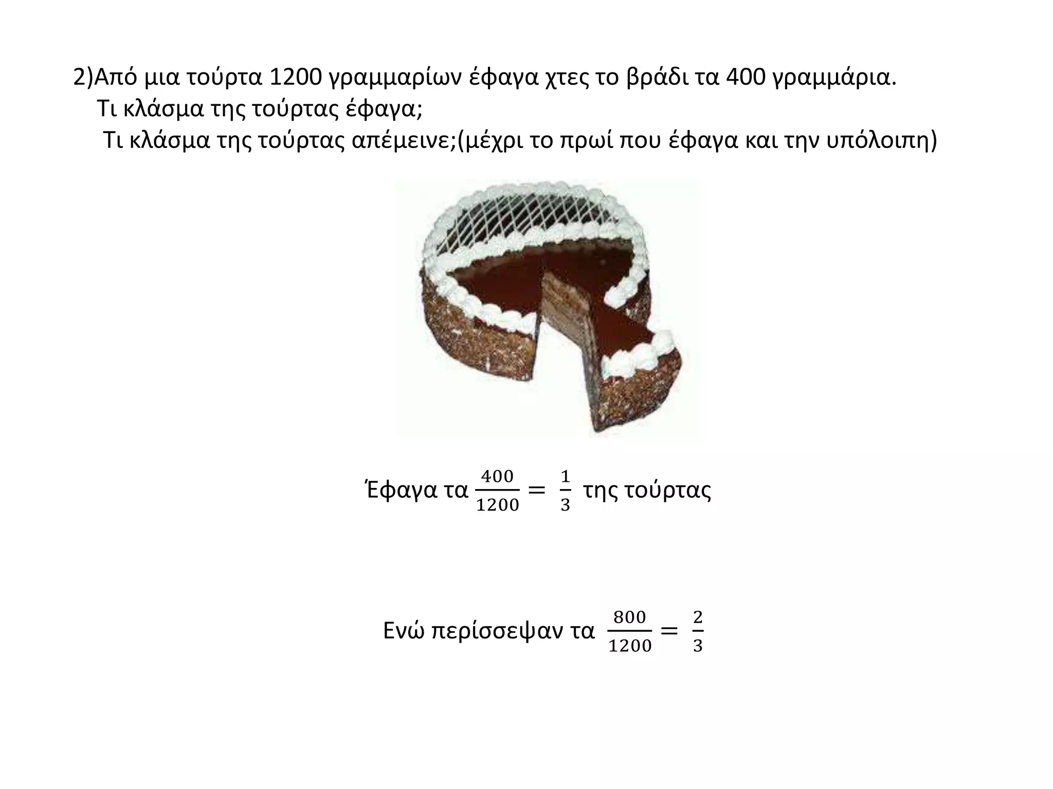 2)Από μια τούρτα 1200 γραμμαρίων έφαγα χτες το βράδι τα 400 γραμμάρια.
Τι κλάσμα της τούρτας έφαγα;
Τι κλάσμα της τούρτας απέμεινε;(μέχρι το πρωί που έφαγα και την υπόλοιπη)
Έφαγα τα
400
1200
=
1
3
της τούρτας
Ενώ περίσσεψαν τα
800
1200
=
2
3
 