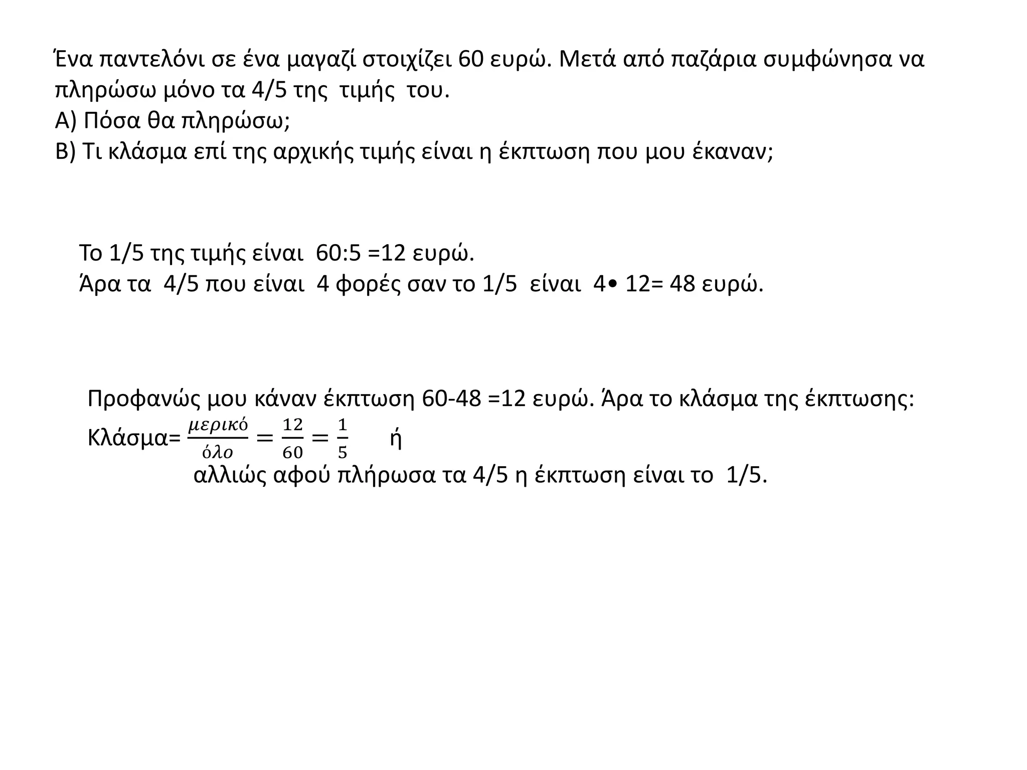 Ένα παντελόνι σε ένα μαγαζί στοιχίζει 60 ευρώ. Μετά από παζάρια συμφώνησα να
πληρώσω μόνο τα 4/5 της τιμής του.
Α) Πόσα θα πληρώσω;
Β) Τι κλάσμα επί της αρχικής τιμής είναι η έκπτωση που μου έκαναν;
Το 1/5 της τιμής είναι 60:5 =12 ευρώ.
Άρα τα 4/5 που είναι 4 φορές σαν το 1/5 είναι 4• 12= 48 ευρώ.
Προφανώς μου κάναν έκπτωση 60-48 =12 ευρώ. Άρα το κλάσμα της έκπτωσης:
Κλάσμα=
𝜇𝜀𝜌𝜄𝜅ό
ό𝜆𝜊
=
12
60
=
1
5
ή
αλλιώς αφού πλήρωσα τα 4/5 η έκπτωση είναι το 1/5.
 