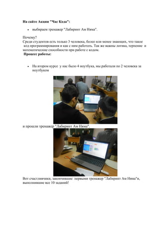 На сайте Акции "Час Кода":
 выбираем тренажер "Лабиринт Ам Няма".
Почему?
Среди студентов есть только 3 человека, более или менее знающих, что такое
код программирования и как с ним работать. Так же важны логика, терпение и
математические способности при работе с кодом.
Процесс работы:
 На втором курсе у нас было 4 ноутбука, мы работали по 2 человека за
ноутбуком
и прошли тренажер "Лабиринт Ам Няма".
Вот счастливчики, закончившие первыми тренажер "Лабиринт Ам Няма"и,
выполнившие все 10 заданий!
 